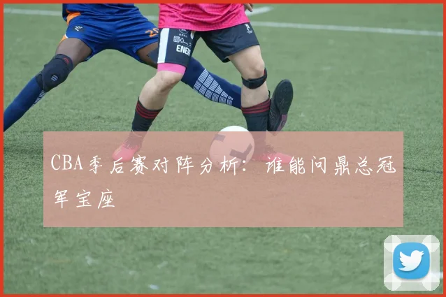 CBA季后赛对阵分析：谁能问鼎总冠军宝座