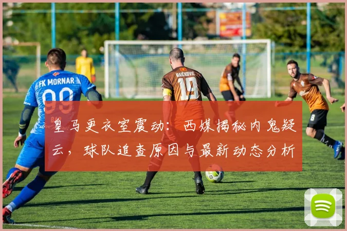 皇马更衣室震动：西媒揭秘内鬼疑云，球队追查原因与最新动态分析
