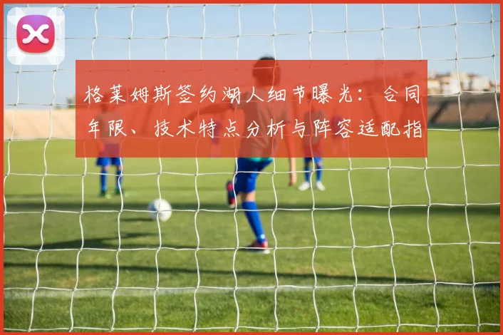 格莱姆斯签约湖人细节曝光：合同年限、技术特点分析与阵容适配指南