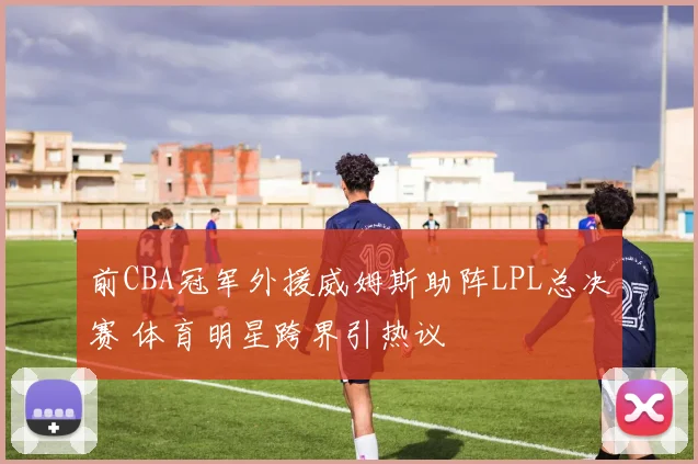 前CBA冠军外援威姆斯助阵LPL总决赛 体育明星跨界引热议