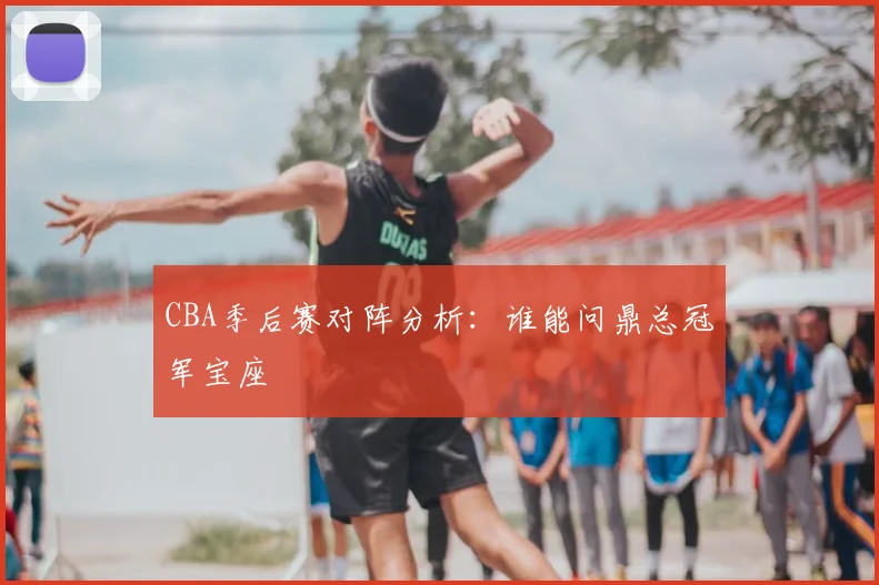 CBA季后赛对阵分析：谁能问鼎总冠军宝座