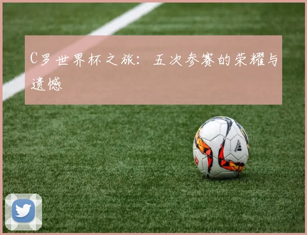 C罗世界杯之旅：五次参赛的荣耀与遗憾
