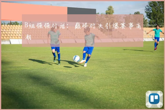 B组强强对话：巅峰对决引爆赛事高潮