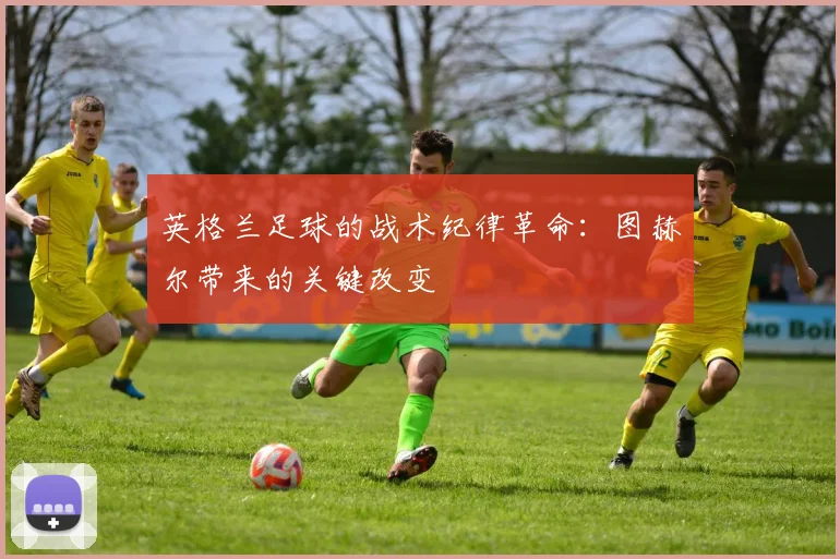 英格兰足球的战术纪律革命：图赫尔带来的关键改变