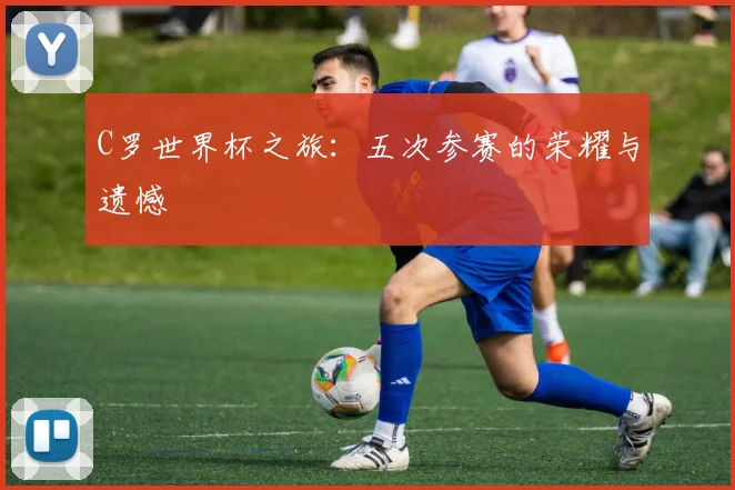 C罗世界杯之旅：五次参赛的荣耀与遗憾