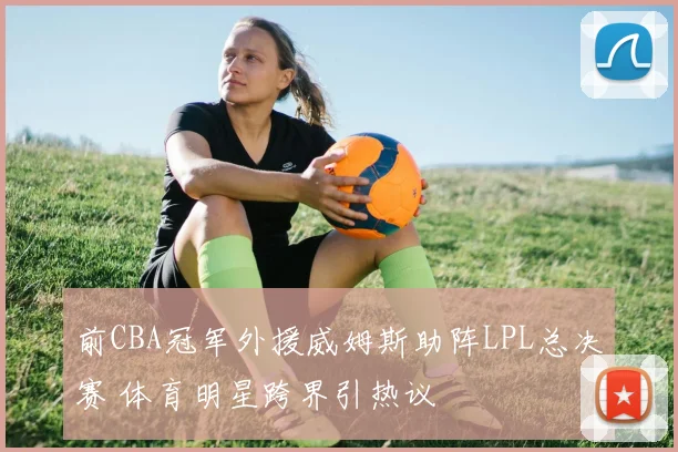 前CBA冠军外援威姆斯助阵LPL总决赛 体育明星跨界引热议