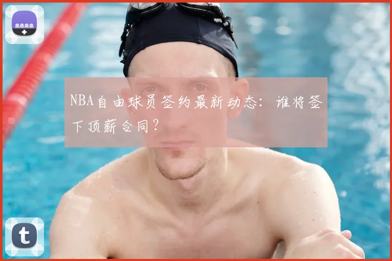 NBA自由球员签约最新动态：谁将签下顶薪合同？