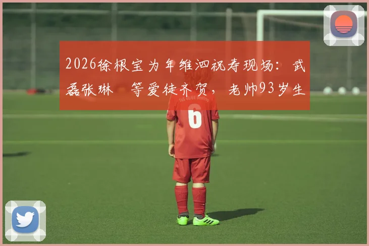 2026徐根宝为年维泗祝寿现场:武磊张琳芃等爱徒齐贺,老帅93岁生日宴珍贵画面回顾