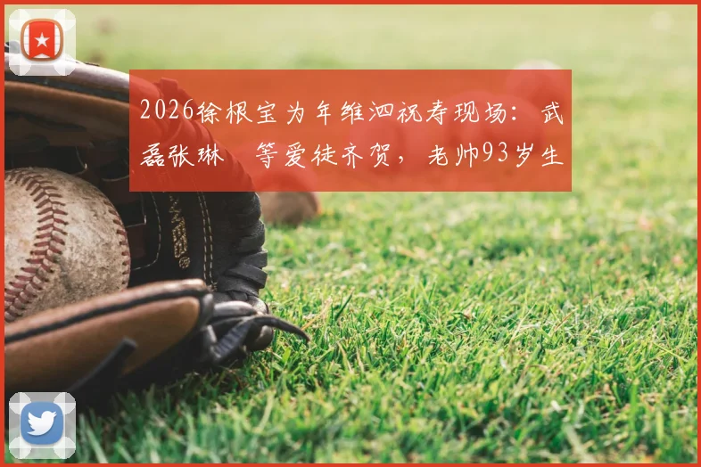 2026徐根宝为年维泗祝寿现场：武磊张琳芃等爱徒齐贺，老帅93岁生日宴珍贵画面回顾