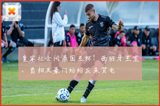 皇家社会问鼎国王杯！西班牙王室、首相及豪门纷纷发来贺电
