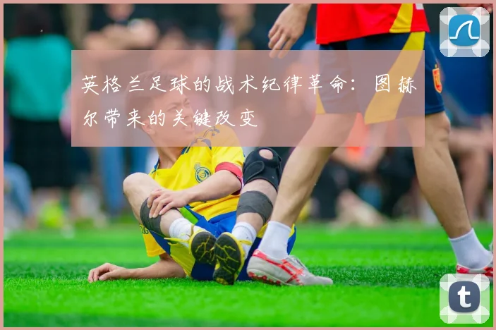 英格兰足球的战术纪律革命:图赫尔带来的关键改变