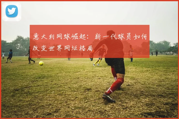 意大利网球崛起：新一代球员如何改变世界网坛格局