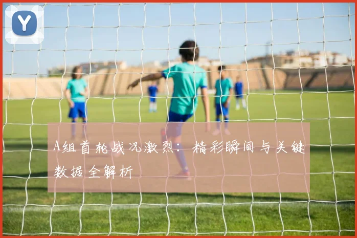 A组首轮战况激烈：精彩瞬间与关键数据全解析